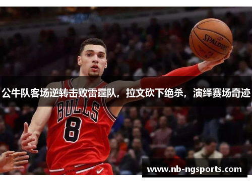公牛队客场逆转击败雷霆队，拉文砍下绝杀，演绎赛场奇迹