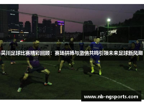 吴川足球比赛精彩回顾：赛场拼搏与激情共鸣引领未来足球新风潮