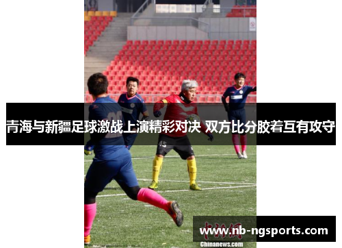青海与新疆足球激战上演精彩对决 双方比分胶着互有攻守