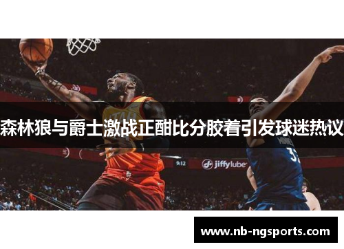 森林狼与爵士激战正酣比分胶着引发球迷热议