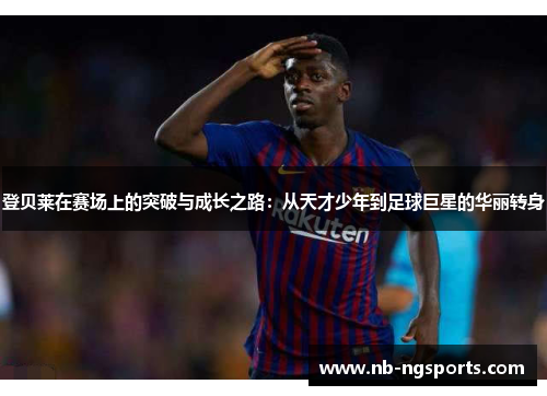 登贝莱在赛场上的突破与成长之路：从天才少年到足球巨星的华丽转身