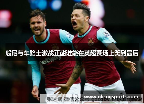般尼与车路士激战正酣谁能在英超赛场上笑到最后