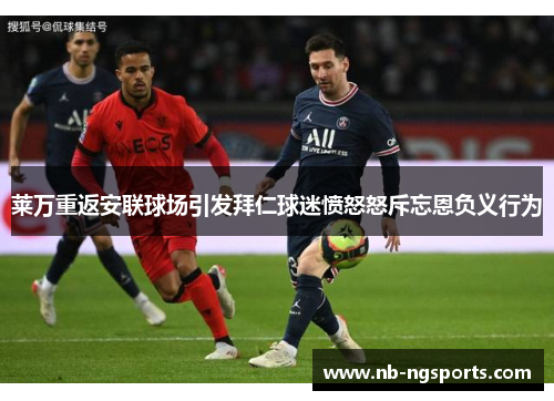 莱万重返安联球场引发拜仁球迷愤怒怒斥忘恩负义行为