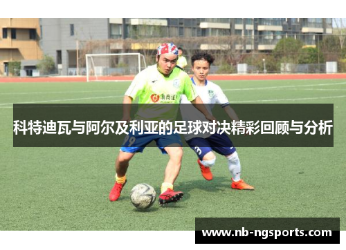 科特迪瓦与阿尔及利亚的足球对决精彩回顾与分析